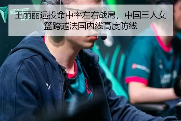 王丽丽远投命中率左右战局，中国三人女篮跨越法国内线高度防线